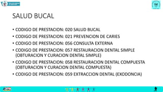 SALUD BUCAL
• CODIGO DE PRESTACION: 020 SALUD BUCAL
• CODIGO DE PRESTACION: 021 PREVENCION DE CARIES
• CODIGO DE PRESTACION: 056 CONSULTA EXTERNA
• CODIGO DE PRESTACION: 057 RESTAURACION DENTAL SIMPLE
(OBTURACION Y CURACION DENTAL SIMPLE)
• CODIGO DE PRESTACION: 058 RESTAURACION DENTAL COMPUESTA
(OBTURACION Y CURACION DENTAL COMPUESTA)
• CODIGO DE PRESTACION: 059 EXTRACCION DENTAL (EXODONCIA)
 
