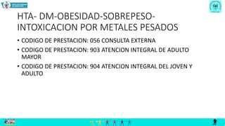 HTA- DM-OBESIDAD-SOBREPESO-
INTOXICACION POR METALES PESADOS
• CODIGO DE PRESTACION: 056 CONSULTA EXTERNA
• CODIGO DE PRESTACION: 903 ATENCION INTEGRAL DE ADULTO
MAYOR
• CODIGO DE PRESTACION: 904 ATENCION INTEGRAL DEL JOVEN Y
ADULTO
 