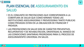 PLAN ESENCIAL DE ASEGURAMIENTO EN
SALUD
• ES EL CONJUNTO DE PRESTACIONES QUE CORRESPONDEN A LA
COBERTURA DE SALUD QUE COMO MINIMO TODAS LAS
INSTITUCIONES ASEGURADORAS Y PROVEEDORAS TANTO PUBLICAS
COMO PRIVADAS ESTAN EN LA OBLIGACION DE FINANCIAR Y
PROVEER.
• LAS PRESTACIONES EN SALUD SON DE CARÁCTER PREVENTIVO,
RECUPERATIVO Y DE REHABILITACION, ORIENTADAS AL MANEJO DE
LAS CONDICIONES SANITARIAS PRIORIZADAS PARA EL PROCESO DE
ASEGURAMIENTO UNIVERSAL EN SALUD.
 