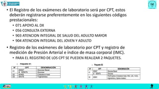 • El Registro de los exámenes de laboratorio será por CPT, estos
deberán registrarse preferentemente en los siguientes códigos
prestacionales:
• 071 APOYO AL DX
• 056 CONSULTA EXTERNA
• 903 ATENCION INTEGRAL DE SALUD DEL ADULTO MAYOR
• 904 ATENCION INTEGRAL DEL JOVEN Y ADULTO
• Registro de los exámenes de laboratorio por CPT y registro de
medición de Presión Arterial e índice de masa corporal (IMC).
• PARA EL REGISTRO DE LOS CPT SE PUEDEN REALIZAR 2 PAQUETES.
 