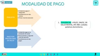 MODALIDAD DE PAGO
•Unidad de pago el
asegurado
•Transferencia en dos
tramos
•Primer nivel de atención
PERCAPITA
•Unidad de pago es la
prestación de salud
•Para el primer y segundo
nivel de atención
•Transferencia en dos
pagos
PAGO POR
PRESTACIONES
DE SALUD
1. Consultas ext.: HTA/SC, DM/SC, DX
SALUD MENTAL, ATC 908: cuidados
paliativos domiciliarios.
 