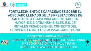 FORTALECIMIENTO DE CAPACIDADES SOBRE EL
ADECUADO LLENADO DE LAS PRESTACIONES DE
SALUD EN LA ETAPA VIDA ADULTO, ADULTO
MAYOR, E.S. NO TRANSMISIBLES, E.S. DE
METALES PESADOS EN EL CONTEXTO DEL
CONVENIO ENTRE EL SIS/FISSAL-GORE PUNO
GOBIERNO REGIONAL DE PUNO
GERENCIA REGIONAL DE DESARROLLO SOCIAL-PUNO
DIRECCION REGIONAL DE SALUD PUNO
DIRECCION DE ASEGURAMIENTO PUBLICO
 
