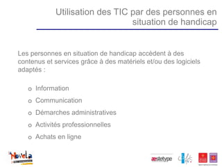 Utilisation des TIC par des personnes en
                                situation de handicap


Les personnes en situation de handicap accèdent à des
contenus et services grâce à des matériels et/ou des logiciels
adaptés :

   o Information
   o Communication
   o Démarches administratives
   o Activités professionnelles
   o Achats en ligne
 