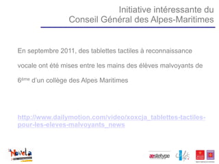 Initiative intéressante du
                 Conseil Général des Alpes-Maritimes


En septembre 2011, des tablettes tactiles à reconnaissance

vocale ont été mises entre les mains des élèves malvoyants de

6ème d’un collège des Alpes Maritimes




http://www.dailymotion.com/video/xoxcja_tablettes-tactiles-
pour-les-eleves-malvoyants_news
 
