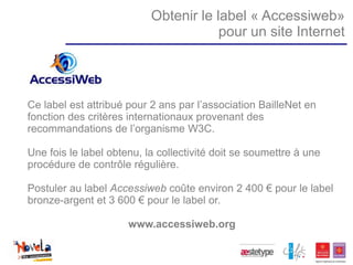 Obtenir le label « Accessiweb»
                                       pour un site Internet




Ce label est attribué pour 2 ans par l’association BailleNet en
fonction des critères internationaux provenant des
recommandations de l’organisme W3C.

Une fois le label obtenu, la collectivité doit se soumettre à une
procédure de contrôle régulière.

Postuler au label Accessiweb coûte environ 2 400 € pour le label
bronze-argent et 3 600 € pour le label or.

                      www.accessiweb.org
 
