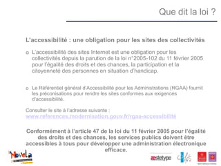 Que dit la loi ?


L’accessibilité : une obligation pour les sites des collectivités
o L’accessibilité des sites Internet est une obligation pour les
  collectivités depuis la parution de la loi n°2005-102 du 11 février 2005
  pour l’égalité des droits et des chances, la participation et la
  citoyenneté des personnes en situation d’handicap.


o Le Référentiel général d’Accessibilité pour les Administrations (RGAA) fournit
  les préconisations pour rendre les sites conformes aux exigences
  d’accessibilité.

Consulter le site à l’adresse suivante :
www.references.modernisation.gouv.fr/rgaa-accessibilité

Conformément à l’article 47 de la loi du 11 février 2005 pour l’égalité
    des droits et des chances, les services publics doivent être
accessibles à tous pour développer une administration électronique
                             efficace.
 