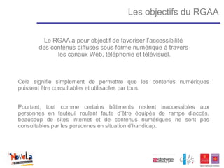 Les objectifs du RGAA


         Le RGAA a pour objectif de favoriser l’accessibilité
       des contenus diffusés sous forme numérique à travers
             les canaux Web, téléphonie et télévisuel.



Cela signifie simplement de permettre que les contenus numériques
puissent être consultables et utilisables par tous.


Pourtant, tout comme certains bâtiments restent inaccessibles aux
personnes en fauteuil roulant faute d’être équipés de rampe d’accès,
beaucoup de sites internet et de contenus numériques ne sont pas
consultables par les personnes en situation d’handicap.
 