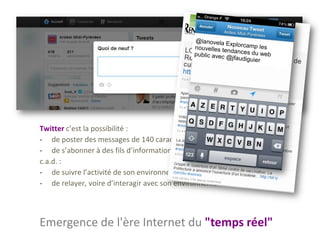 Twitter c’est la possibilité :
- de poster des messages de 140 caractères
- de s’abonner à des fils d’information
c.a.d. :
- de suivre l’activité de son environnement proche ou moins proche
- de relayer, voire d’interagir avec son environnement




Emergence de l'ère Internet du "temps réel"
 
