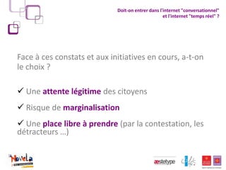 Doit-on entrer dans l'internet "conversationnel"
                                                   et l'internet "temps réel" ?




Face à ces constats et aux initiatives en cours, a-t-on
le choix ?

 Une attente légitime des citoyens
 Risque de marginalisation
 Une place libre à prendre (par la contestation, les
détracteurs …)
 