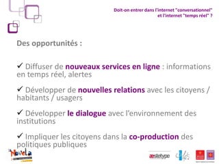 Doit-on entrer dans l'internet "conversationnel"
                                                 et l'internet "temps réel" ?




Des opportunités :

 Diffuser de nouveaux services en ligne : informations
en temps réel, alertes
 Développer de nouvelles relations avec les citoyens /
habitants / usagers
 Développer le dialogue avec l’environnement des
institutions
 Impliquer les citoyens dans la co-production des
politiques publiques
 