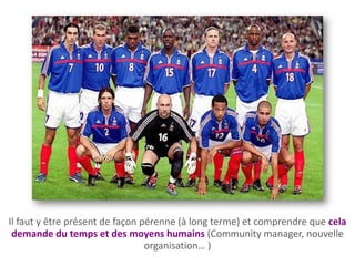 Il faut y être présent de façon pérenne (à long terme) et comprendre que cela
 demande du temps et des moyens humains (Community manager, nouvelle
                                 organisation… )
 