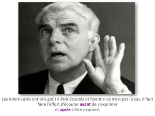 Les internautes ont pris goût à être écoutés et fuient si ce n’est pas le cas. Il faut
                  faire l’effort d’écouter avant de s’exprimer
                             et après s’être exprimé.
 