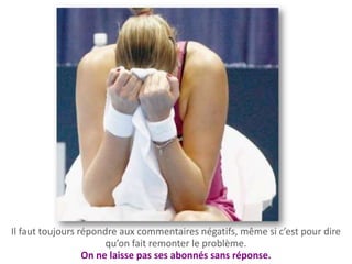 Il faut toujours répondre aux commentaires négatifs, même si c’est pour dire
                       qu’on fait remonter le problème.
                  On ne laisse pas ses abonnés sans réponse.
 