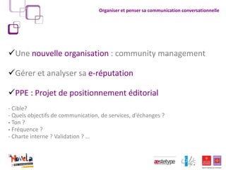 Organiser et penser sa communication conversationnelle




Une nouvelle organisation : community management

Gérer et analyser sa e-réputation

PPE : Projet de positionnement éditorial
- Cible?
- Quels objectifs de communication, de services, d’échanges ?
- Ton ?
- Fréquence ?
- Charte interne ? Validation ? …
 