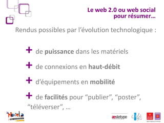 Le web 2.0 ou web social
                                 pour résumer…

Rendus possibles par l’évolution technologique :

   + de puissance dans les matériels
   + de connexions en haut-débit
   + d’équipements en mobilité
   + de facilités pour “publier”, “poster”,
    “téléverser”, …
 