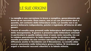 LE SUE ORIGINI
• La novella è una narrazione in breve e semplice, generalmente più
breve di un racconto. Essa nasce, non si sa con precisione dove e
quando, nel contesto della letteratura orale. La novella non è un
genere letterario indipendente, poiché è inglobata all'interno di altri
generi.
• Tracce di novella sono presenti nelle letterature dell'antico Egitto e
della mesopotamia. Il genere è presente nelle letterature orientali
in particolare in quella indiana dove vi sono varie raccolte, tra cui
la celebre pancatantra. In India nasce anche la struttura delle
novelle precedute da una cornice narrativa, struttura che poi avrà
diffusione anche in Occidente con il Decameron. La novella ebbe
scarsa autonomia nelle letterature greca e latina. Si ricordano gli
arguti e burleschi racconti sibaritici e la fabula milesia.
 
