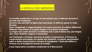 LA NOVELLA NEL MEDIOEVO
La novella medievale è un tipo di narrazione che si affermò durante il
periodo del medioevo.
durante tale periodo la figura del mercante, si afferma quasi in tutta
Europa.
Esso viaggiando e rapportandosi con nuove persone di culture differenti
diffonde soprattutto la propria lingua e le proprie tradizioni.
La lingua più usata durante il medioevo non è più il latino ma, una lingua
che viene definita volgare: il fiorentino
nel frattempo a Firenze, nascono le prime corporazioni. A Firenze la
corporazione principale era quella dei laudaioli. La gente spostandosi
aderì a delle corporazioni e nacque la borghesia. I testi più diffusi a
Firenze tra la borghesia furono le novelle.
Il più importante novellista medievale fu il Boccaccio
 