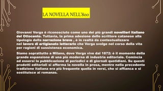 LA NOVELLA NELL’800
Giovanni Verga è riconosciuto come uno dei più grandi novellieri italiano
del Ottocento. Tuttavia, la prima adesione dello scrittore catanese alla
tipologia della narrazione breve , è in realtà da contestualizzare
nel lavoro di artigianato letterario che Verga svolge nel corso della vita
per ragioni di sussistenza economica.
Siamo soprattutto a Milano, dove Verga vive dal 1872: è il momento della
grande espansione di una più moderna di industria editoriale. Comincia
ad essersi la pubblicazione di periodici e di giornali quotidiani. Su questi
prodotti editoriali si afferma la novella in prosa, mentre nella precedente
tradizione italiana era più frequente quella in versi, che si affianca e si
sostituisce ai romanzo.
 