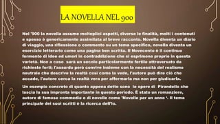 LA NOVELLA NEL 900
Nel '900 la novella assume molteplici aspetti, diverse le finalità, molti i contenuti
e spesso è genericamente assimilata al breve racconto. Novella diventa un diario
di viaggio, una riflessione o commento su un tema specifico, novella diventa un
esercizio letterario come una pagina ben scritta. Il Novecento è il continuo
fermento di idee ed umori in contraddizione che si esprimono proprio in questa
varietà. Non a caso sarà un secolo particolarmente fertile attraversato da
richieste forti; l'assurdo però convive insieme con la necessità del realismo
neutrale che descrive la realtà così come la vede, l'autore può dire ciò che
accade, l'autore cerca la realtà vera per affermarla ma non per giudicarla.
Un esempio concreto di quanto appena detto sono le opere di Pirandello che
lascia la sua impronta importante in questo periodo. È stato un romanziere,
autore di famose commedie e di novelle come 'Novelle per un anno ‘. Il tema
principale dei suoi scritti è la ricerca dell’io.
 