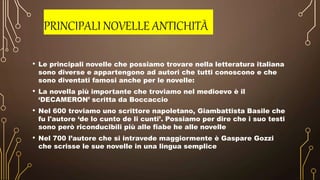 PRINCIPALI NOVELLE ANTICHITÀ
• Le principali novelle che possiamo trovare nella letteratura italiana
sono diverse e appartengono ad autori che tutti conoscono e che
sono diventati famosi anche per le novelle:
• La novella più importante che troviamo nel medioevo è il
‘DECAMERON’ scritta da Boccaccio
• Nel 600 troviamo uno scrittore napoletano, Giambattista Basile che
fu l'autore ‘de lo cunto de li cunti’. Possiamo per dire che i suo testi
sono però riconducibili più alle fiabe he alle novelle
• Nel 700 l’autore che si intravede maggiormente è Gaspare Gozzi
che scrisse le sue novelle in una lingua semplice
 