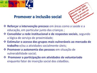 Promover a inclusão social
 Reforçar a intervenção precoce em áreas como a saúde e a
educação, em particular junto das crianças ;
 Consolidar a rede institucional e de respostas sociais, segundo
a lógica de serviço de proximidade;
 Estimular o acesso dos grupos mais vulneráveis ao mercado de
trabalho e/ou a atividades socialmente úteis;
 Promover a autonomia das pessoas em situação de
vulnerabilidade social;
 Promover a participação em atividades de voluntariado
enquanto fator de inserção social dos cidadãos.

 
