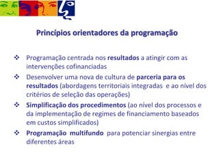 Princípios orientadores da programação
 Programação centrada nos resultados a atingir com as
intervenções cofinanciadas
 Desenvolver uma nova de cultura de parceria para os
resultados (abordagens territoriais integradas e ao nível dos
critérios de seleção das operações)
 Simplificação dos procedimentos (ao nível dos processos e
da implementação de regimes de financiamento baseados
em custos simplificados)
 Programação multifundo para potenciar sinergias entre
diferentes áreas

 