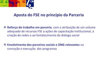 Aposta do FSE no princípio da Parceria
 Reforço do trabalho em parceria, com a atribuição de um volume
adequado de recursos FSE a ações de capacitação institucional, à
criação de redes e ao fortalecimento do diálogo social
 Envolvimento dos parceiros sociais e ONG relevantes na
conceção e execução dos programas

 