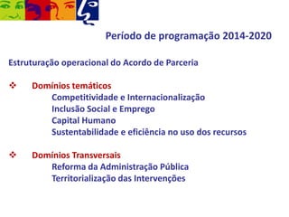 Período de programação 2014-2020
Estruturação operacional do Acordo de Parceria


Domínios temáticos
Competitividade e Internacionalização
Inclusão Social e Emprego
Capital Humano
Sustentabilidade e eficiência no uso dos recursos



Domínios Transversais
Reforma da Administração Pública
Territorialização das Intervenções

 