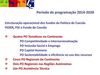 Período de programação 2014-2020
Estruturação operacional dos fundos da Política de Coesão
FEDER, FSE e Fundo de Coesão







Quatro PO Temáticos no Continente
PO Competitividade e Internacionalização
PO Inclusão Social e Emprego
PO Capital Humano
PO Sustentabilidade e eficiência no uso dos recursos
Cinco PO Regionais do Continente
Dois PO Regionais nas Regiões Autónomas
Um PO Assistência Técnica

 