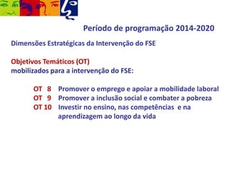 Período de programação 2014-2020
Dimensões Estratégicas da Intervenção do FSE

Objetivos Temáticos (OT)
mobilizados para a intervenção do FSE:
OT 8 Promover o emprego e apoiar a mobilidade laboral
OT 9 Promover a inclusão social e combater a pobreza
OT 10 Investir no ensino, nas competências e na
aprendizagem ao longo da vida

 