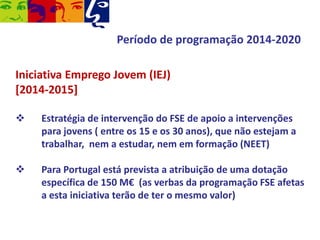Período de programação 2014-2020
Iniciativa Emprego Jovem (IEJ)
[2014-2015]


Estratégia de intervenção do FSE de apoio a intervenções
para jovens ( entre os 15 e os 30 anos), que não estejam a
trabalhar, nem a estudar, nem em formação (NEET)



Para Portugal está prevista a atribuição de uma dotação
específica de 150 M€ (as verbas da programação FSE afetas
a esta iniciativa terão de ter o mesmo valor)

 