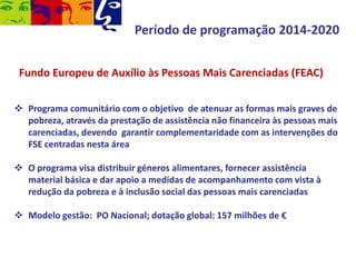 Período de programação 2014-2020
Fundo Europeu de Auxílio às Pessoas Mais Carenciadas (FEAC)
 Programa comunitário com o objetivo de atenuar as formas mais graves de
pobreza, através da prestação de assistência não financeira às pessoas mais
carenciadas, devendo garantir complementaridade com as intervenções do
FSE centradas nesta área
 O programa visa distribuir géneros alimentares, fornecer assistência
material básica e dar apoio a medidas de acompanhamento com vista à
redução da pobreza e à inclusão social das pessoas mais carenciadas
 Modelo gestão: PO Nacional; dotação global: 157 milhões de €

 