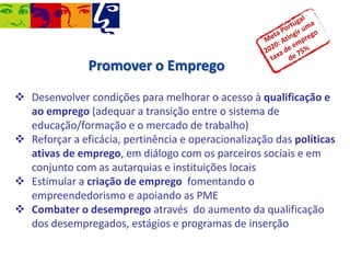 Promover o Emprego
 Desenvolver condições para melhorar o acesso à qualificação e
ao emprego (adequar a transição entre o sistema de
educação/formação e o mercado de trabalho)
 Reforçar a eficácia, pertinência e operacionalização das políticas
ativas de emprego, em diálogo com os parceiros sociais e em
conjunto com as autarquias e instituições locais
 Estimular a criação de emprego fomentando o
empreendedorismo e apoiando as PME
 Combater o desemprego através do aumento da qualificação
dos desempregados, estágios e programas de inserção

 