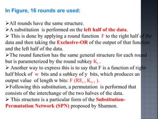 In Figure, 16 rounds are used:
All rounds have the same structure.
A substitution is performed on the left half of the data.
 This is done by applying a round function F to the right half of the
data and then taking the Exclusive-OR of the output of that function
and the left half of the data.
The round function has the same general structure for each round
but is parameterized by the round subkey Ki .
 Another way to express this is to say that F is a function of right-
half block of w bits and a subkey of y bits, which produces an
output value of length w bits: F (REi , Ki+1 ).
Following this substitution, a permutation is performed that
consists of the interchange of the two halves of the data.
 This structure is a particular form of the Substitution-
Permutation Network (SPN) proposed by Shannon.
 