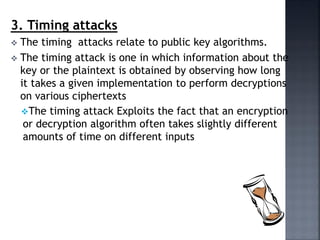 3. Timing attacks
 The timing attacks relate to public key algorithms.
 The timing attack is one in which information about the
key or the plaintext is obtained by observing how long
it takes a given implementation to perform decryptions
on various ciphertexts
The timing attack Exploits the fact that an encryption
or decryption algorithm often takes slightly different
amounts of time on different inputs
 