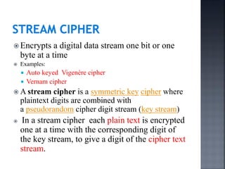  Encrypts a digital data stream one bit or one
byte at a time
 Examples:
 Auto keyed Vigenère cipher
 Vernam cipher
 A stream cipher is a symmetric key cipher where
plaintext digits are combined with
a pseudorandom cipher digit stream (key stream)
 In a stream cipher each plain text is encrypted
one at a time with the corresponding digit of
the key stream, to give a digit of the cipher text
stream.
 