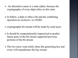  An alternative name is a state cipher, because the
cryptography of every digit relies on this state.
 In follow, a digit is often a bit and the combining
operation an exclusive -or (XOR)
 cryptographic bit stream will be made by each users
 It should be computationally impractical to predict
future parts of the bit stream supported previous
portions of the bit stream
 The two users want solely share the generating key and
every will manufacture the key stream
 