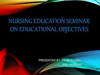 NURSING EDUCATION SEMINAR
ON EDUCATIONAL OBJECTIVES
PRESENTED BY: ANGELA.V.RAI
MSC NURSING
 