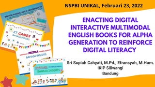 ENACTING DIGITAL
INTERACTIVE MULTIMODAL
ENGLISH BOOKS FOR ALPHA
GENERATION TO REINFORCE
DIGITAL LITERACY
Sri Supiah Cahyati, M.Pd., Efransyah, M.Hum.
IKIP Siliwangi
Bandung
NSPBI UNIKAL, Februari 23, 2022
 