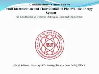 A Proposed Research Presentation on
Fault Identification and Their solution in Photovoltaic Energy
System
For the admission of Doctor of Philosophy (Electrical Engineering)
Netaji Subhash University of Technology, Dwarka (New Delhi), INDIA
 