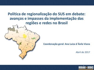 Coordenação geral: Ana Luiza d`Ávila Viana
Abril de 2017
Política de regionalização do SUS em debate:
avanços e impasses da implementação das
regiões e redes no Brasil
 