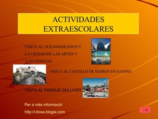 ACTIVIDADES EXTRAESCOLARES VISITA AL OCEANOGRÀFICO Y  LA CIUDAD DE LAS ARTES Y LAS CIENCIAS VISITA AL CASTILLO DE BAIREN EN GANDIA VISITA AL PARQUE GULLIVER Per  a  més   informació : http :// vitosa.blogia.com 