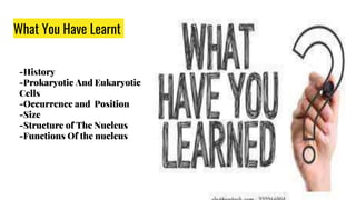 What You Have Learnt
-History
-Prokaryotic And Eukaryotic
Cells
-Occurrence and Position
-Size
-Structure of The Nucleus
-Functions Of the nucleus
 