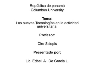 República de panamá
Columbus University
Tema:
Las nuevas Tecnologías en la actividad
universitaria.
Profesor:
Ciro Sclopis
Presentado por:
Lic. Edbel A . De Gracia L.
 