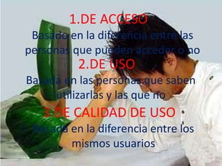DE ACCESO	Basado en la diferencia entre las personas que pueden acceder o noDE USO 	Basada en las personas que saben utilizarlas y las que no3.DE CALIDAD DE USO	Basada en la diferencia entre los mismos usuarios