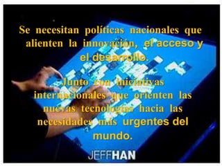 Se necesitan políticas nacionales que alienten la innovación, el acceso y el desarrollo.Junto con iniciativas internacionales que orienten las nuevas tecnologías hacia las necesidades más urgentes del mundo.