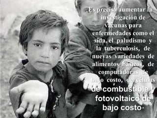 Es preciso aumentar la investigación de vacunas para enfermedades como el sida, el paludismo y la tuberculosis, de nuevas variedades de alimentos básicos, de computadoras de bajo costo, de células de combustible y fotovoltaico de bajo costo.