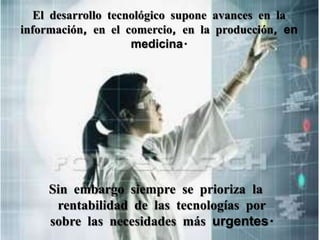 El desarrollo tecnológico supone avances en la información, en el comercio, en la producción, en medicina.Sin embargo siempre se prioriza la rentabilidad de las tecnologías por sobre las necesidades más urgentes.