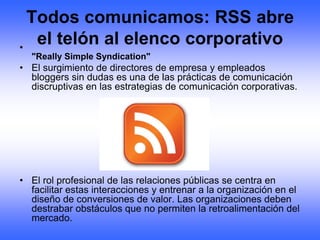 Todos comunicamos: RSS abre
•
   el telón al elenco corporativo
  "Really Simple Syndication"
• El surgimiento de directores de empresa y empleados
  bloggers sin dudas es una de las prácticas de comunicación
  discruptivas en las estrategias de comunicación corporativas.




• El rol profesional de las relaciones públicas se centra en
  facilitar estas interacciones y entrenar a la organización en el
  diseño de conversiones de valor. Las organizaciones deben
  destrabar obstáculos que no permiten la retroalimentación del
  mercado.
 