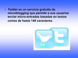 • Twitter es un servicio gratuito de
  microblogging que permite a sus usuarios
  enviar micro-entradas basadas en textos
  cortos de hasta 140 caracteres.
 